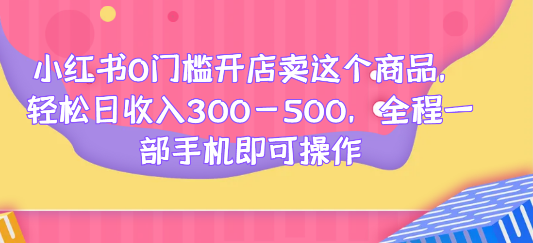 小红书0门槛开店卖这个商品，轻松日收入300-500，全程一部手机即可操作-清高网赚
