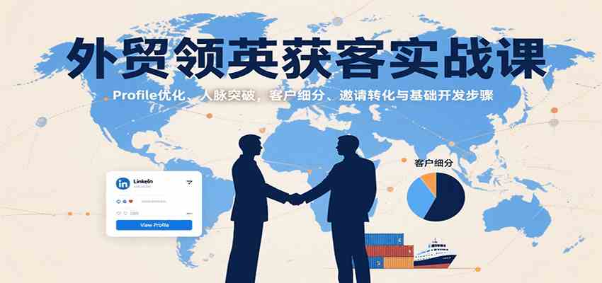 外贸领英获客实战课：Profile优化、人脉突破，客户细分、邀请转化与基础开发步骤-优优云网创