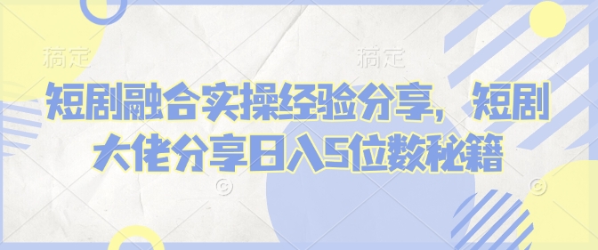短剧融合实操经验分享，短剧大佬分享日入5位数秘籍-优优云网创