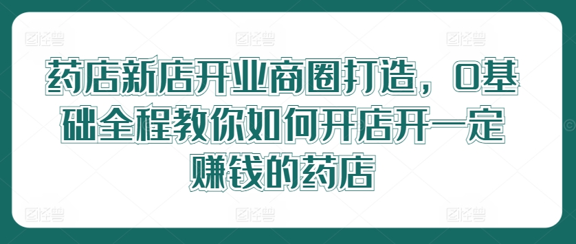 药店新店开业商圈打造，0基础全程教你如何开店开一定赚钱的药店-优优云网创