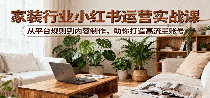 小红书家装行业运营实战课：从平台规则到内容制作，助你打造高流量账号-优优云网创