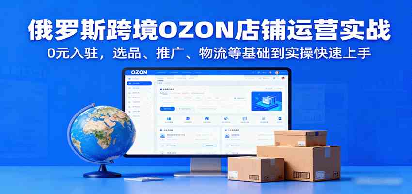 俄罗斯跨境OZON店铺运营实战，0元入驻，选品、推广、物流等基础到实操快速上手-优优云网创
