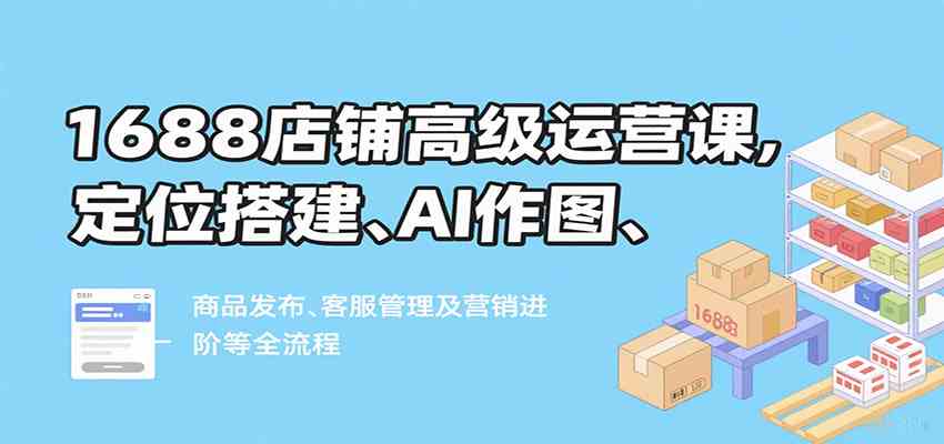 1688店铺高级运营课，定位搭建、AI作图、商品发布、客服管理及营销进阶等全流程-优优云网创